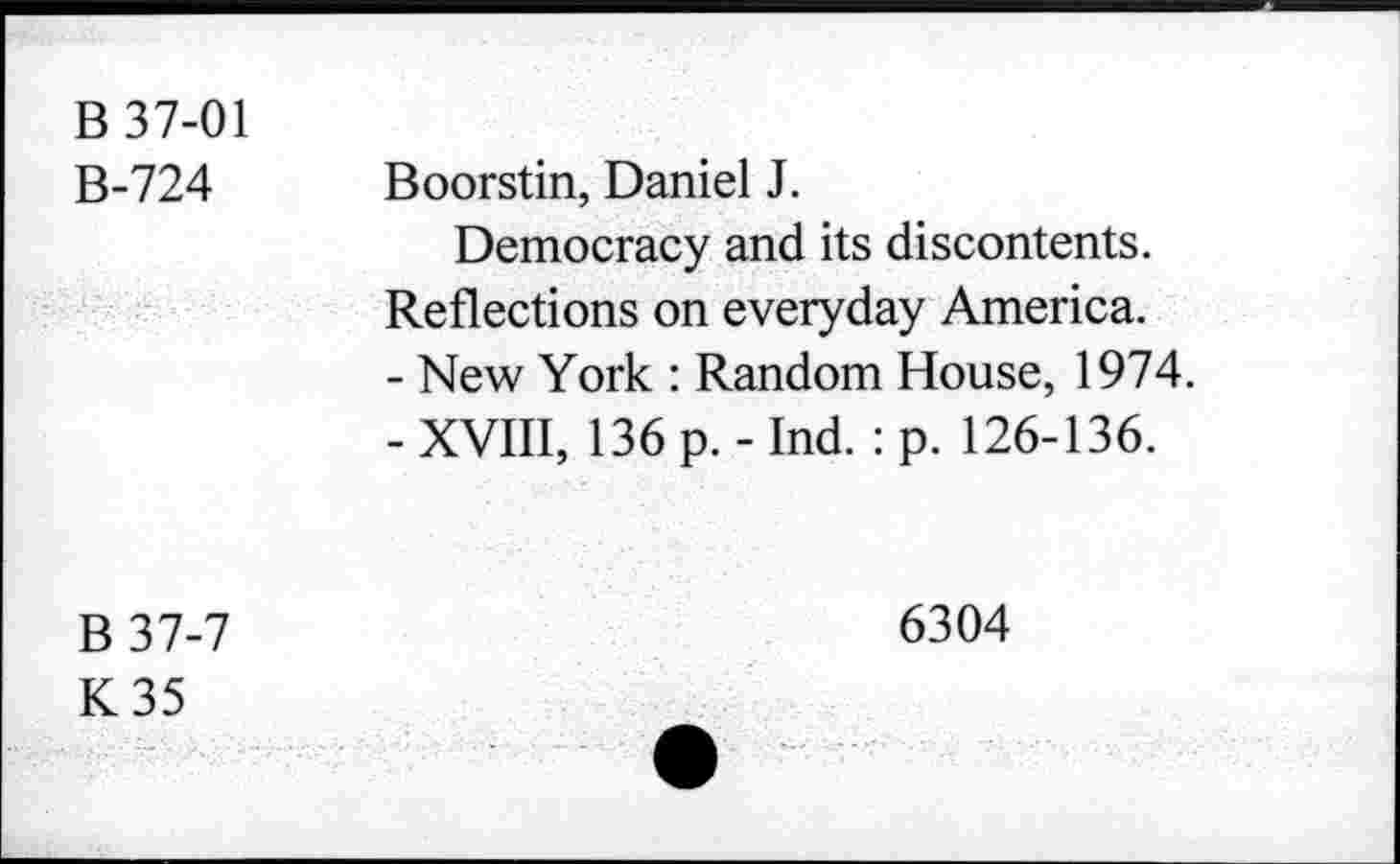 ﻿B 37-01
B-724
Boorstin, Daniel J.
Democracy and its discontents. Reflections on everyday America.
-	New York : Random House, 1974.
-	XVIII, 136 p. - Ind. : p. 126-136.
B 37-7
K35
6304